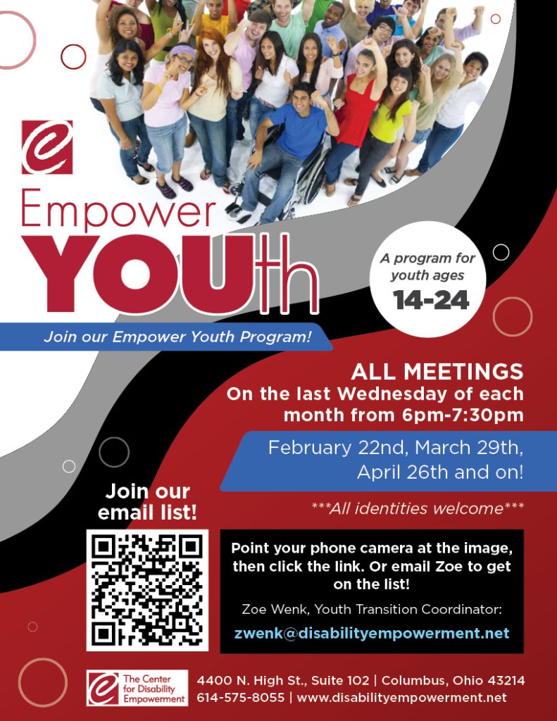 A flyer with a group of diverse people all smiling up at a camera. There is a swirl of red, black, and gray across the background of the flyer.
Text reads: Empower YOUth. Join our Empower Youth Program! A program for youth ages 14-24
ALL MEETINGS On the last Wednesday of each month from 6pm-7:30pm
February 22nd, March 29th, April 26th, and on!
***All identiteis welcome*
Join our email list! Point your phone camera at the image, then click the link. Or email Zoe to get on the list!
Zoe Wenk, Youth Transition Coordinator
zwenk@disabilityempowerment.net
The Center for Disability Empowerment logo. 4400 N. High St., Suite 102 | Columbus Ohio 43214
614-575-8055 | www.disabilityempowerment.net